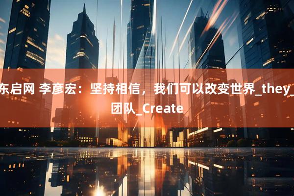 东启网 李彦宏：坚持相信，我们可以改变世界_they_团队_Create