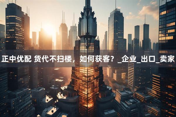 正中优配 货代不扫楼，如何获客？_企业_出口_卖家
