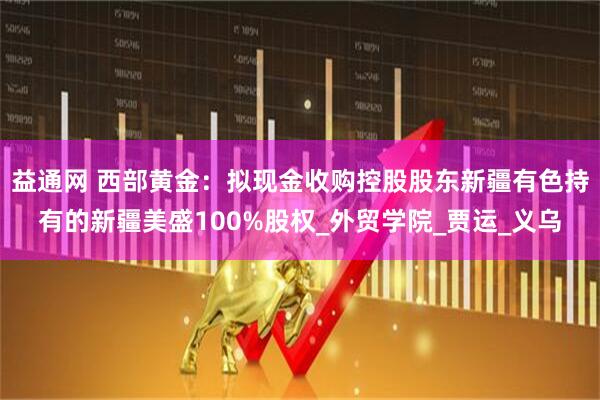 益通网 西部黄金：拟现金收购控股股东新疆有色持有的新疆美盛100%股权_外贸学院_贾运_义乌
