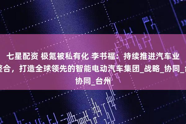七星配资 极氪被私有化 李书福：持续推进汽车业务整合，打造全球领先的智能电动汽车集团_战略_协同_台州