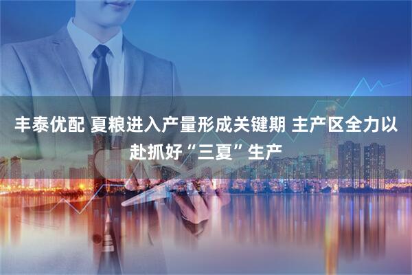 丰泰优配 夏粮进入产量形成关键期 主产区全力以赴抓好“三夏”生产