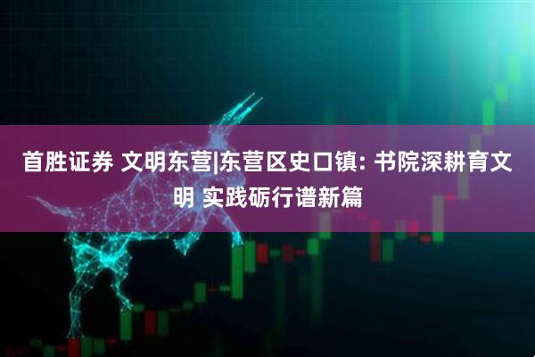 首胜证券 文明东营|东营区史口镇: 书院深耕育文明 实践砺行谱新篇