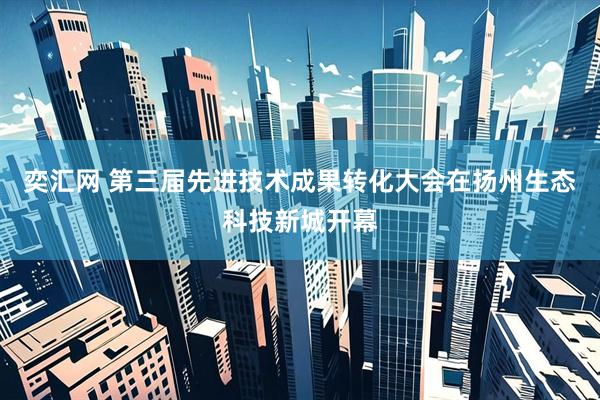 奕汇网 第三届先进技术成果转化大会在扬州生态科技新城开幕