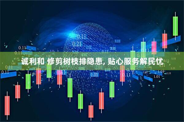 诚利和 修剪树枝排隐患, 贴心服务解民忧