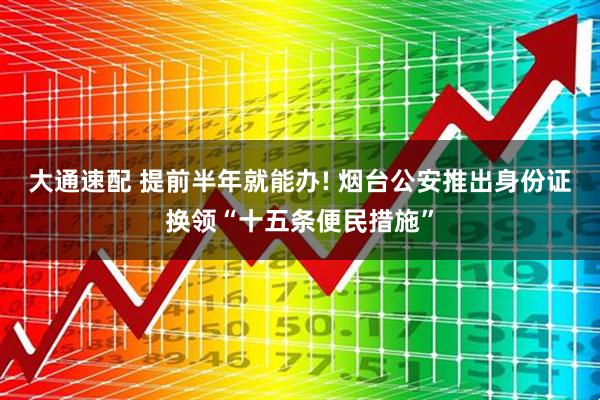 大通速配 提前半年就能办! 烟台公安推出身份证换领“十五条便民措施”