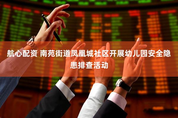 航心配资 南苑街道凤凰城社区开展幼儿园安全隐患排查活动