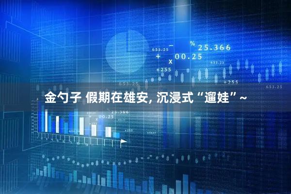金勺子 假期在雄安, 沉浸式“遛娃”~