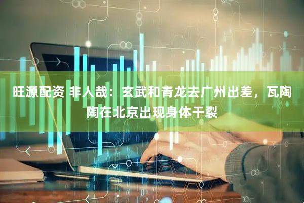 旺源配资 非人哉：玄武和青龙去广州出差，瓦陶陶在北京出现身体干裂