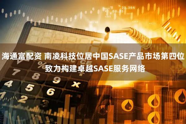 海通富配资 南凌科技位居中国SASE产品市场第四位  致力构建卓越SASE服务网络
