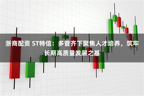 浙商配资 ST特信：多管齐下聚焦人才培养，筑牢长期高质量发展之基