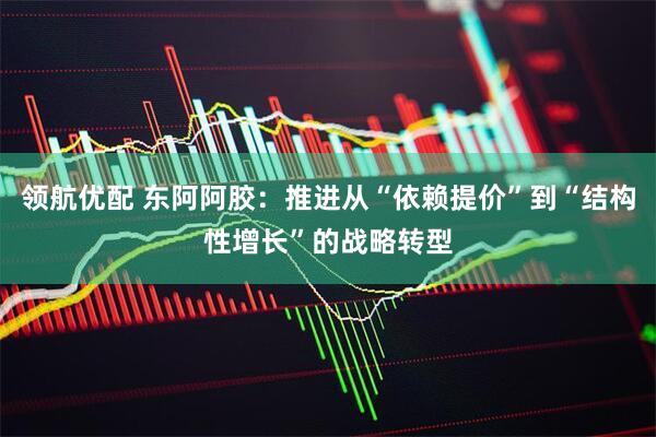 领航优配 东阿阿胶：推进从“依赖提价”到“结构性增长”的战略转型
