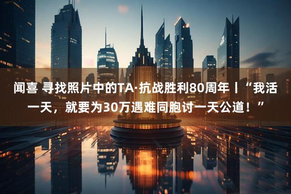 闻喜 寻找照片中的TA·抗战胜利80周年丨“我活一天，就要为30万遇难同胞讨一天公道！”