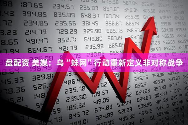 盘配资 美媒：乌“蛛网”行动重新定义非对称战争