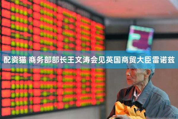 配资猫 商务部部长王文涛会见英国商贸大臣雷诺兹