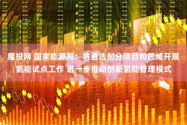 魔投网 国家能源局：将遴选部分项目和区域开展氢能试点工作 进一步推动创新氢能管理模式