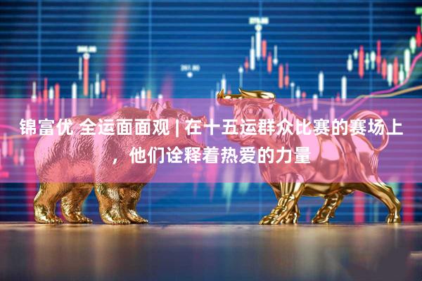 锦富优 全运面面观 | 在十五运群众比赛的赛场上，他们诠释着热爱的力量