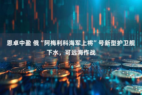 恩卓中盈 俄“阿梅利科海军上将”号新型护卫舰下水，可远海作战