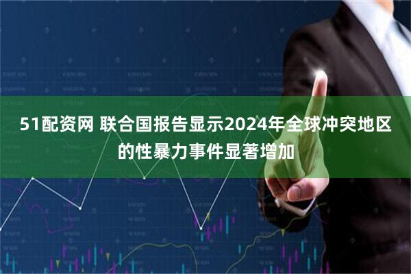 51配资网 联合国报告显示2024年全球冲突地区的性暴力事件显著增加