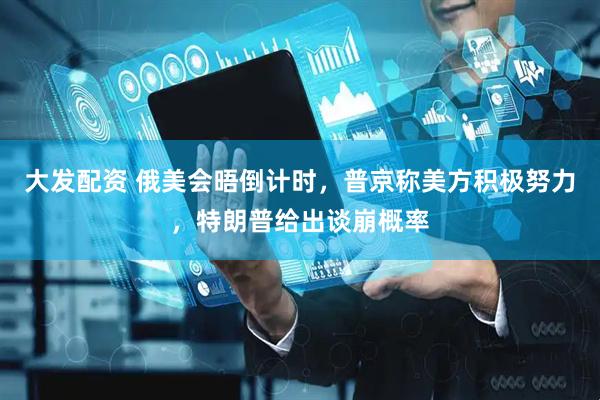 大发配资 俄美会晤倒计时，普京称美方积极努力，特朗普给出谈崩概率