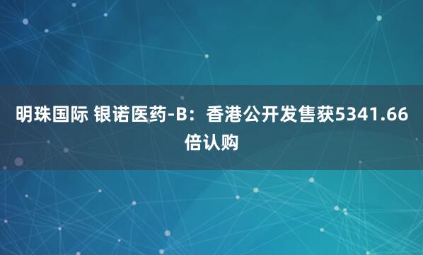 明珠国际 银诺医药-B：香港公开发售获5341.66倍认购