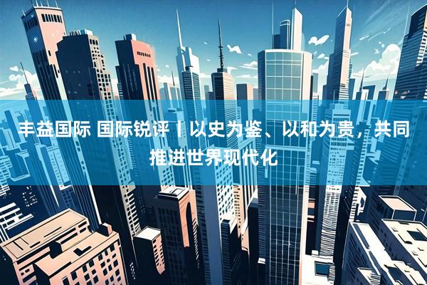 丰益国际 国际锐评丨以史为鉴、以和为贵，共同推进世界现代化