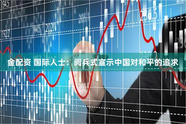 金配资 国际人士：阅兵式宣示中国对和平的追求