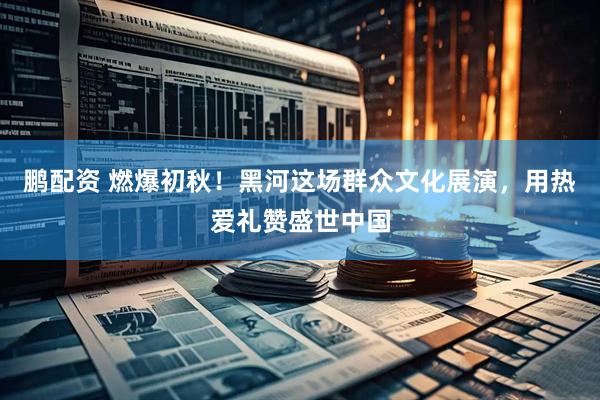 鹏配资 燃爆初秋！黑河这场群众文化展演，用热爱礼赞盛世中国