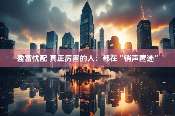 盈富忧配 真正厉害的人：都在“销声匿迹”