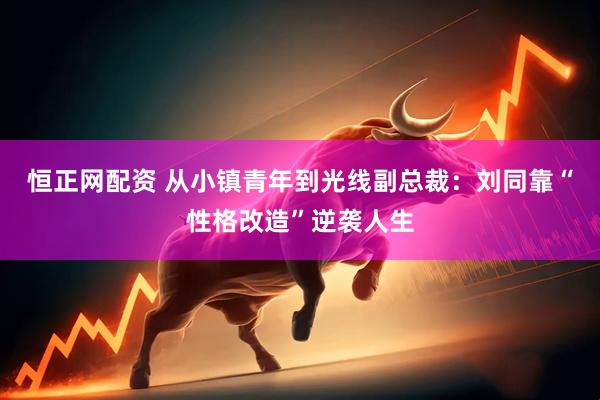 恒正网配资 从小镇青年到光线副总裁：刘同靠“性格改造”逆袭人生