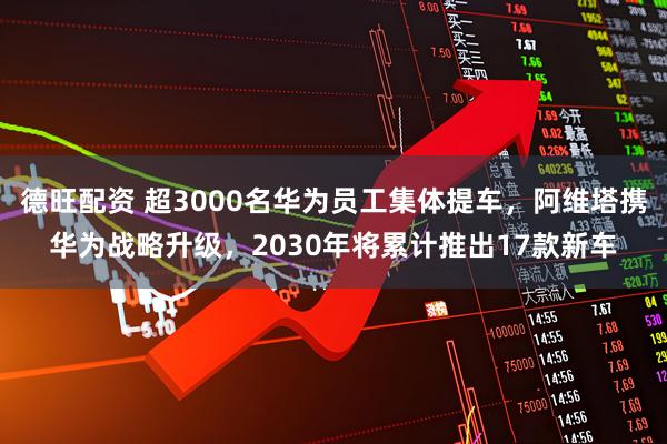 德旺配资 超3000名华为员工集体提车，阿维塔携华为战略升级，2030年将累计推出17款新车