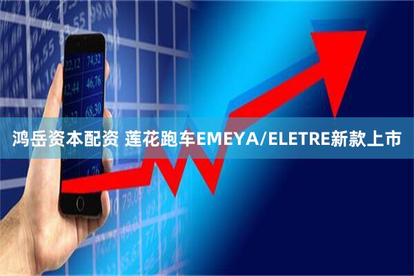 鸿岳资本配资 莲花跑车EMEYA/ELETRE新款上市