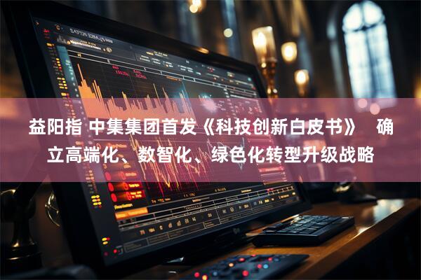 益阳指 中集集团首发《科技创新白皮书》   确立高端化、数智化、绿色化转型升级战略