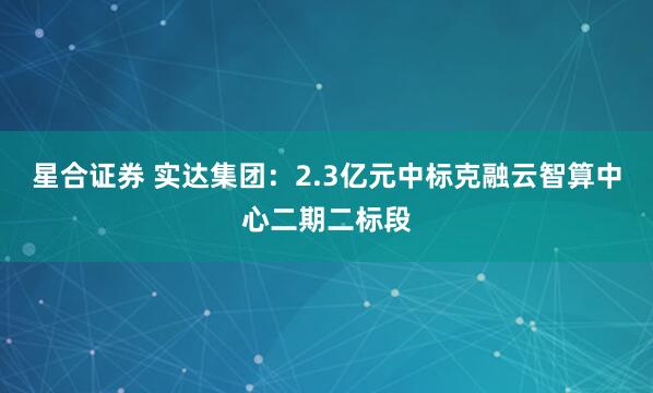 星合证券 实达集团：2.3亿元中标克融云智算中心二期二标段