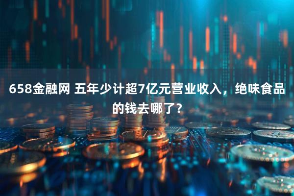 658金融网 五年少计超7亿元营业收入，绝味食品的钱去哪了？
