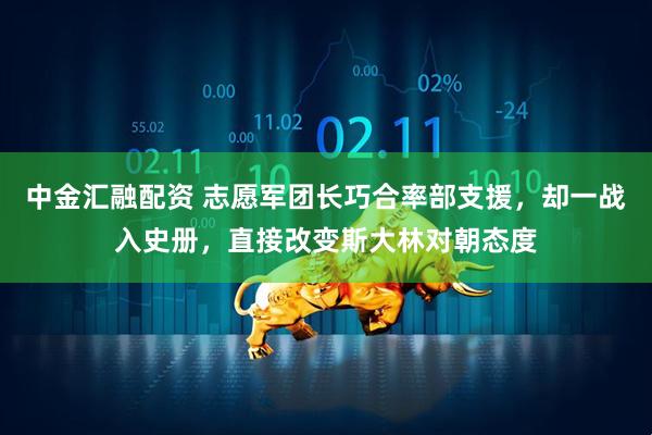 中金汇融配资 志愿军团长巧合率部支援,却一战入史册,直接改变斯大林对朝态度