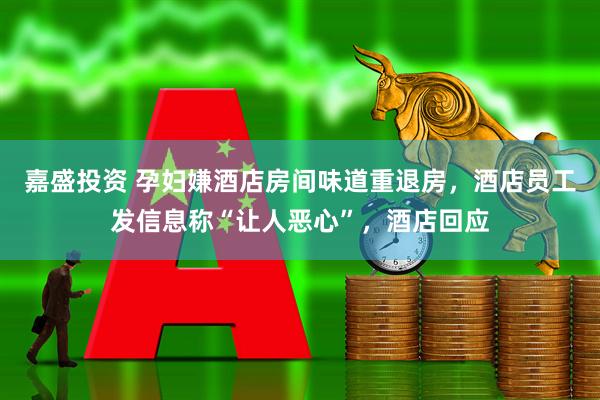 嘉盛投资 孕妇嫌酒店房间味道重退房，酒店员工发信息称“让人恶心”，酒店回应