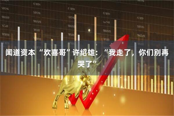 闻道资本 “欢喜哥”许绍雄:“我走了,你们别再哭了”