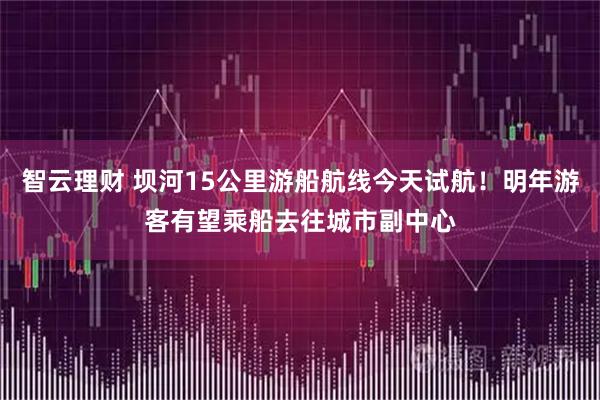 智云理财 坝河15公里游船航线今天试航！明年游客有望乘船去往城市副中心