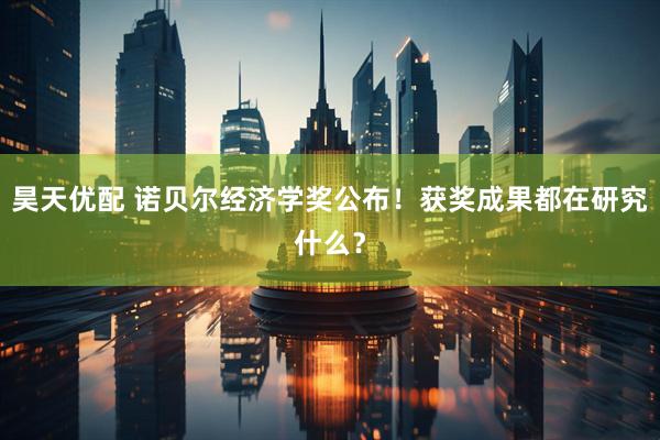 昊天优配 诺贝尔经济学奖公布！获奖成果都在研究什么？