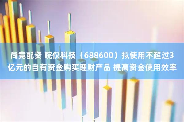 尚竞配资 皖仪科技（688600）拟使用不超过3亿元的自有资金购买理财产品 提高资金使用效率