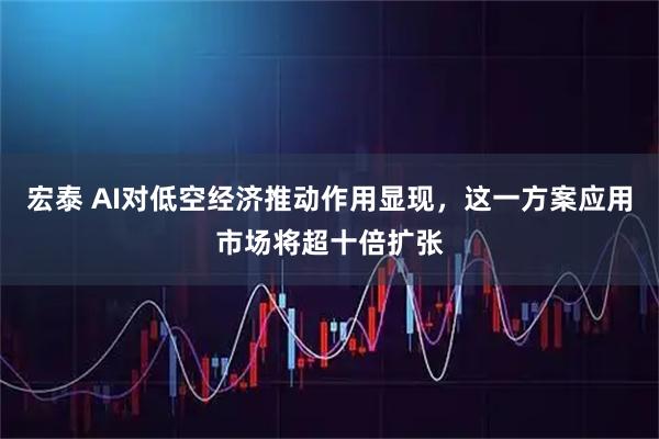 宏泰 AI对低空经济推动作用显现，这一方案应用市场将超十倍扩张