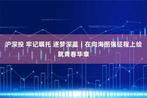 沪深投 牢记嘱托 逐梦深蓝｜在向海图强征程上绘就青春华章