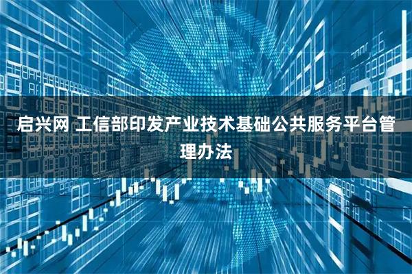 启兴网 工信部印发产业技术基础公共服务平台管理办法