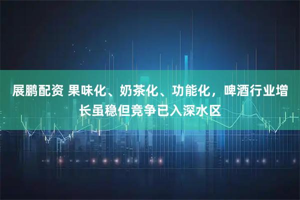 展鹏配资 果味化、奶茶化、功能化，啤酒行业增长虽稳但竞争已入深水区