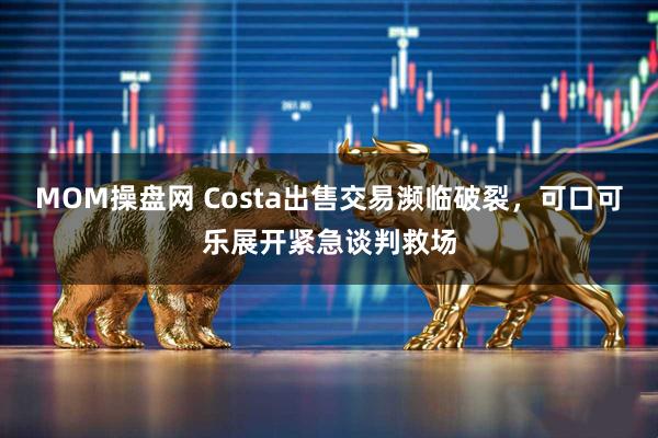 MOM操盘网 Costa出售交易濒临破裂，可口可乐展开紧急谈判救场