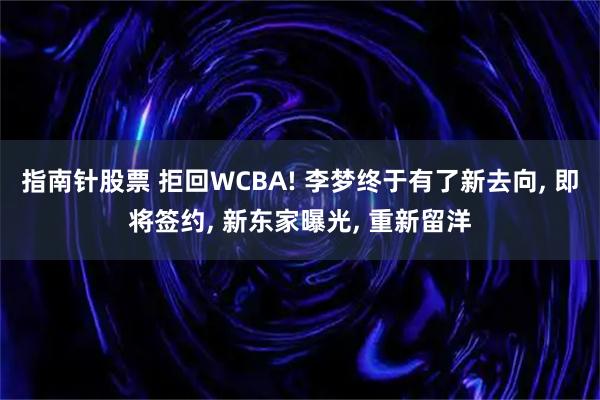 指南针股票 拒回WCBA! 李梦终于有了新去向, 即将签约, 新东家曝光, 重新留洋