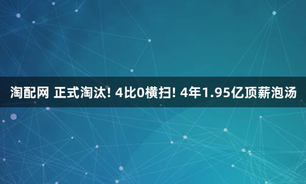 淘配网 正式淘汰! 4比0横扫! 4年1.95亿顶薪泡汤