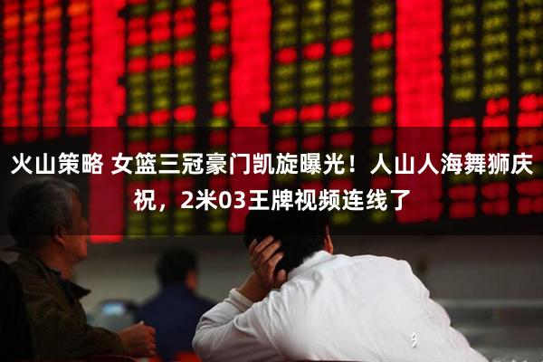 火山策略 女篮三冠豪门凯旋曝光！人山人海舞狮庆祝，2米03王牌视频连线了