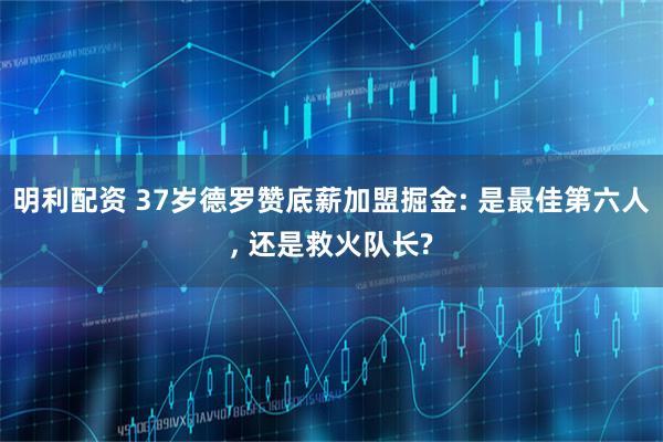 明利配资 37岁德罗赞底薪加盟掘金: 是最佳第六人, 还是救火队长?